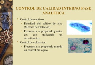 CONTROL DE CALIDAD INTERNO FASE
ANALÍTICA
 Control de reactivos:
• Densidad del sulfato de zinc
(Método de Flotación)
• Frecuencia: al prepararlo y antes
del uso utilizando un
densitómetro.
 Control de colorantes:
• Frecuencia: al prepararlo usando
un control biológico.
 