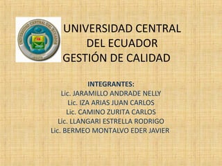 UNIVERSIDAD CENTRAL
DEL ECUADOR
GESTIÓN DE CALIDAD
INTEGRANTES:
Lic. JARAMILLO ANDRADE NELLY
Lic. IZA ARIAS JUAN CARLOS
Lic. CAMINO ZURITA CARLOS
Lic. LLANGARI ESTRELLA RODRIGO
Lic. BERMEO MONTALVO EDER JAVIER
 
