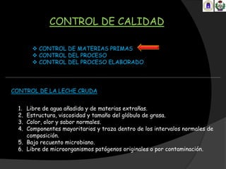 CONTROL DE CALIDAD

        CONTROL DE MATERIAS PRIMAS
        CONTROL DEL PROCESO
        CONTROL DEL PROCESO ELABORADO




CONTROL DE LA LECHE CRUDA


  1. Libre de agua añadida y de materias extrañas.
  2. Estructura, viscosidad y tamaño del glóbulo de grasa.
  3. Color, olor y sabor normales.
  4. Componentes mayoritarios y traza dentro de los intervalos normales de
     composición.
  5. Bajo recuento microbiano.
  6. Libre de microorganismos patógenos originales o por contaminación.
 