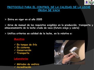PROTOCOLO PARA EL CONTROL DE LA CALIDAD DE LA LECHE
                     CRUDA DE VACA


 Entra en vigor en el año 2005

 Sirve de manual de los requisitos exigibles en la producción, transporte y
almacenamiento de la leche cruda de vaca (futuro oveja y cabra)

 Unifica criterios en calidad de la leche, en lo relativo a:

        Muestras

           En tanque de frío
           En cisterna
           Conservación
           Transporte

        Laboratorios

         Métodos de análisis
         Acreditación
 