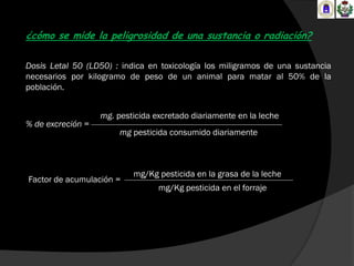 ¿cómo se mide la peligrosidad de una sustancia o radiación?

Dosis Letal 50 (LD50) : indica en toxicología los miligramos de una sustancia
necesarios por kilogramo de peso de un animal para matar al 50% de la
población.


                   mg. pesticida excretado diariamente en la leche
% de excreción =
                        mg pesticida consumido diariamente



                           mg/Kg pesticida en la grasa de la leche
Factor de acumulación =
                                  mg/Kg pesticida en el forraje
 