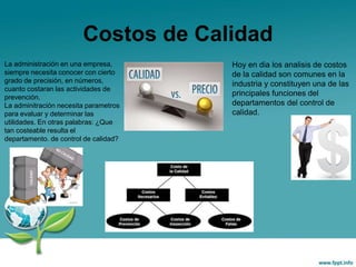 Costos de Calidad
La administración en una empresa,
siempre necesita conocer con cierto
grado de precisión, en números,
cuanto costaran las actividades de
prevención.
La adminitración necesita parametros
para evaluar y determinar las
utilidades. En otras palabras: ¿Que
tan costeable resulta el
departamento. de control de calidad?
Hoy en dia los analisis de costos
de la calidad son comunes en la
industria y constituyen una de las
principales funciones del
departamentos del control de
calidad.
 