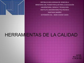 REPÚBLICA BOLIVARIANA DE VENEZUELA
MINISTERIO DEL PODER POPULAR PARA LA EDUCACIÓN
UNIVERSITARIA, CIENCIA Y TECNOLOGÍA
INSTITUTO UNIVERSITARIO POLITÉCNICO
“SANTIAGO MARIÑO”
EXTENSIÓN COL – SEDE CIUDAD OJEDA
HERRAMIENTAS DE LA CALIDAD
AUTOR:
Maryury piña
C.I 26.201.033
 