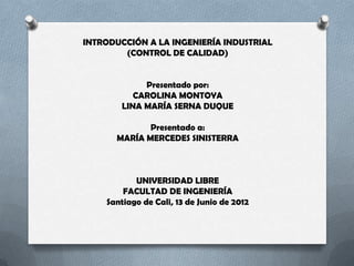 INTRODUCCIÓN A LA INGENIERÍA INDUSTRIAL
        (CONTROL DE CALIDAD)


             Presentado por:
           CAROLINA MONTOYA
        LINA MARÍA SERNA DUQUE

             Presentado a:
      MARÍA MERCEDES SINISTERRA



           UNIVERSIDAD LIBRE
        FACULTAD DE INGENIERÍA
    Santiago de Cali, 13 de Junio de 2012
 