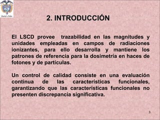 2. INTRODUCCIÓN El LSCD provee  trazabilidad en las magnitudes y unidades empleadas en campos de radiaciones ionizantes, p...