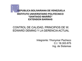 REPUBLICA BOLIVARIANA DE VENEZUELA
INSTITUTO UNIVERSITARIO POLITECNICO
“SANTIAGO MARIÑO”
EXTENSION BARINAS
CONTROL DE CALIDAD, PRINCIPIOS DE W.
EDWARD DEMING Y LA GERENCIA ACTUAL
Integrante: Yhonymar Pacheco
C.I: 18.303.875
Ing. de Sistemas
 