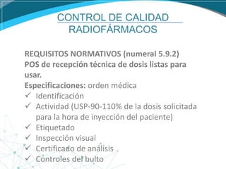CONTROL DE CALIDAD
RADIOFÁRMACOS
REQUISITOS NORMATIVOS (numeral 5.9.2)
POS de recepción técnica de dosis listas para
usar.
Especificaciones: orden médica
 Identificación
 Actividad (USP-90-110% de la dosis solicitada
para la hora de inyección del paciente)
 Etiquetado
 Inspección visual
 Certificado de análisis
 Controles del bulto
 