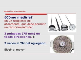 DETERMINACION DE LA TEMPERATURA
¿Cómo medirla?
En un recipiente no
absorbente, que debe permitir
un recubrimiento de:
3 pulgadas (75 mm) en
todas direcciones, ó
3 veces el TM del agregado.
Elegir el mayor
 