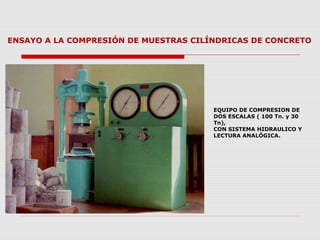 ENSAYO A LA COMPRESIÓN DE MUESTRAS CILÍNDRICAS DE CONCRETO
EQUIPO DE COMPRESION DE
DOS ESCALAS ( 100 Tn. y 30
Tn),
CON SISTEMA HIDRAULICO Y
LECTURA ANALÓGICA.
 