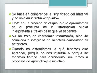  Se basa en comprender el significado del material
y no sólo en intentar «copiarlo».
 Trata de un proceso en el que lo que aprendemos
es el producto de la información nueva
interpretada a través de lo que ya sabemos.
 No se trata de reproducir información, sino de
asimilarla o integrarla en nuestros conocimientos
anteriores.
 Cuando no entendemos lo qué tenemos que
aprender, porque no nos interesa o porque no
tenemos tiempo para aprenderlo, recurrimos a
procesos de aprendizaje asociativo.
 