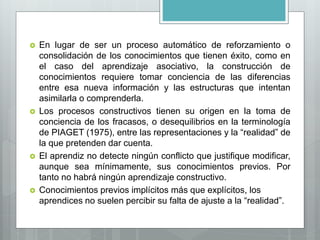  En lugar de ser un proceso automático de reforzamiento o
consolidación de los conocimientos que tienen éxito, como en
el caso del aprendizaje asociativo, la construcción de
conocimientos requiere tomar conciencia de las diferencias
entre esa nueva información y las estructuras que intentan
asimilarla o comprenderla.
 Los procesos constructivos tienen su origen en la toma de
conciencia de los fracasos, o desequilibrios en la terminología
de PIAGET (1975), entre las representaciones y la “realidad” de
la que pretenden dar cuenta.
 El aprendiz no detecte ningún conflicto que justifique modificar,
aunque sea mínimamente, sus conocimientos previos. Por
tanto no habrá ningún aprendizaje constructivo.
 Conocimientos previos implícitos más que explícitos, los
aprendices no suelen percibir su falta de ajuste a la “realidad”.
 