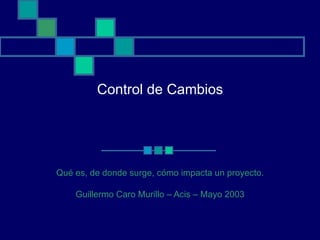Control de Cambios Qué es, de donde surge, cómo impacta un proyecto. Guillermo Caro Murillo – Acis – Mayo 2003 
