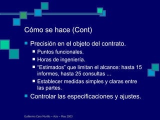 Cómo se hace (Cont) Precisión en el objeto del contrato. Puntos funcionales. Horas de ingeniería. “ Estimados” que limitan el alcance: hasta 15 informes, hasta 25 consultas ... Establecer medidas simples y claras entre las partes. Controlar las especificaciones y ajustes. Guillermo Caro Murillo – Acis – May 2003 