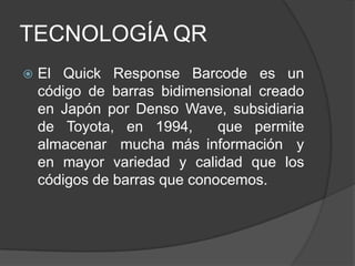 TECNOLOGÍA QR
   El Quick Response Barcode es un
    código de barras bidimensional creado
    en Japón por Denso Wave, subsidiaria
    de Toyota, en 1994,       que permite
    almacenar mucha más información y
    en mayor variedad y calidad que los
    códigos de barras que conocemos.
 