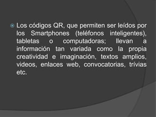    Los códigos QR, que permiten ser leídos por
    los Smartphones (teléfonos inteligentes),
    tabletas   o   computadoras;    llevan    a
    información tan variada como la propia
    creatividad e imaginación, textos amplios,
    videos, enlaces web, convocatorias, trívias
    etc.
 
