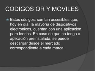 CODIGOS QR Y MOVILES
   Estos códigos, son tan accesibles que,
    hoy en día, la mayoría de dispositivos
    electrónicos, cuentan con una aplicación
    para leerlos. En caso de que no tenga a
    aplicación preinstalada, se puede
    descargar desde el mercado
    correspondiente a cada marca.
 