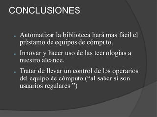 CONCLUSIONES

●   Automatizar la biblioteca hará mas fácil el
    préstamo de equipos de cómputo.
●   Innovar y hacer uso de las tecnologías a
    nuestro alcance.
●   Tratar de llevar un control de los operarios
    del equipo de cómputo (“al saber si son
    usuarios regulares ”).
 