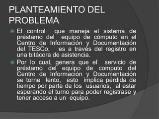 PLANTEAMIENTO DEL
PROBLEMA
 El control que maneja el sistema de
  préstamo del equipo de cómputo en el
  Centro de Información y Documentación
  del TESCo, es a través del registro en
  una bitácora de asistencia.
 Por lo cual, genera que el servicio de
  préstamo del equipo de computo del
  Centro de Información y Documentación
  se torne lento, esto implica pérdida de
  tiempo por parte de los usuarios, al estar
  esperando el turno para poder registrase y
  tener acceso a un equipo.
 