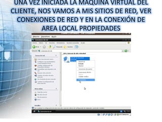 UNA VEZ INICIADA LA MAQUINA VIRTUAL DEL
CLIENTE, NOS VAMOS A MIS SITIOS DE RED, VER
  CONEXIONES DE RED Y EN LA CONEXIÓN DE
          AREA LOCAL PROPIEDADES
 