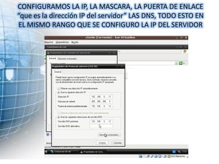 CONFIGURAMOS LA IP, LA MASCARA, LA PUERTA DE ENLACE
“que es la dirección IP del servidor” LAS DNS, TODO ESTO EN
EL MISMO RANGO QUE SE CONFIGURO LA IP DEL SERVIDOR
 