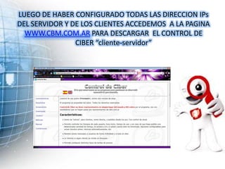 LUEGO DE HABER CONFIGURADO TODAS LAS DIRECCION IPs
DEL SERVIDOR Y DE LOS CLIENTES ACCEDEMOS A LA PAGINA
  WWW.CBM.COM.AR PARA DESCARGAR EL CONTROL DE
                CIBER “cliente-servidor”
 