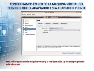 CONFIGURAMOS EN RED DE LA MAQUINA VIRTUAL DEL
 SERVIDOR QUE EL ADAPTADOR 1 SEA ADAPTADOR PUENTE




Esto se hace para que la maquina virtual y la real sean solo 1 y los equipos puedan
salir a internet
 