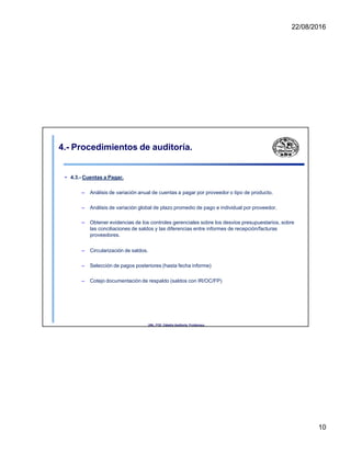 22/08/2016
4.- Procedimientos de auditoría.
• 4.3.- Cuentas a Pagar.
– Análisis de variación anual de cuentas a pagar por proveedor o tipo de producto.
– Análisis de variación global de plazo promedio de pago e individual por proveedor.
– Obtener evidencias de los controles gerenciales sobre los desvios presupuestarios, sobre
las conciliaciones de saldos y las diferencias entre informes de recepción/facturas
proveedores.
– Circularización de saldos.
– Selección de pagos posteriores (hasta fecha informe)
– Cotejo documentación de respaldo (saldos con IR/OC/FP)
UNL. FCE. Cátedra Auditoria. Froidevaux.
10
 