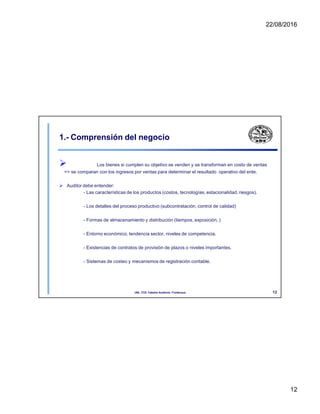 22/08/2016
1.- Comprensión del negocio
 Los bienes si cumplen su objetivo se venden y se transforman en costo de ventas
=> se comparan con los ingresos por ventas para determinar el resultado operativo del ente.
 Auditor debe entender:
- Las características de los productos (costos, tecnologías, estacionalidad, riesgos).
- Los detalles del proceso productivo (subcontratación, control de calidad)
- Formas de almacenamiento y distribución (tiempos, exposición, )
- Entorno económico, tendencia sector, niveles de competencia.
- Existencias de contratos de provisión de plazos o niveles importantes.
- Sistemas de costeo y mecanismos de registración contable.
12
UNL. FCE. Cátedra Auditoria. Froidevaux.
12
 