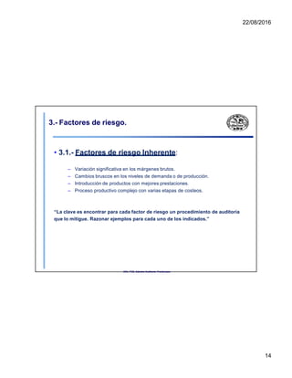 22/08/2016
3.- Factores de riesgo.
• 3.1.- Factores de riesgo Inherente:
– Variación significativa en los márgenes brutos.
– Cambios bruscos en los niveles de demanda o de producción.
– Introducción de productos con mejores prestaciones.
– Proceso productivo complejo con varias etapas de costeos.
“La clave es encontrar para cada factor de riesgo un procedimiento de auditoría
que lo mitigue. Razonar ejemplos para cada uno de los indicados.”
UNL. FCE. Cátedra Auditoria. Froidevaux.
14
 