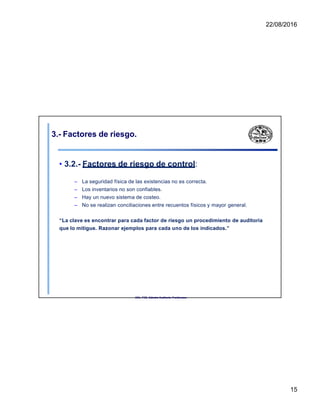 22/08/2016
3.- Factores de riesgo.
• 3.2.- Factores de riesgo de control:
– La seguridad física de las existencias no es correcta.
– Los inventarios no son confiables.
– Hay un nuevo sistema de costeo.
– No se realizan conciliaciones entre recuentos físicos y mayor general.
“La clave es encontrar para cada factor de riesgo un procedimiento de auditoría
que lo mitigue. Razonar ejemplos para cada uno de los indicados.”
UNL. FCE. Cátedra Auditoria. Froidevaux.
15
 