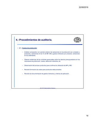 22/08/2016
4.- Procedimientos de auditoría.
• 4.1.- Costos de producción
– Análisis comparativo con periodo anterior de variaciones en la producción por unidades y
productos; variaciones en los % de MP, MO y gastos indirectos por producto; variaciones
en los estándares.
– Obtener evidencias de los controles gerenciales sobre los desvios presupuestarios en los
volumenes de producción, costos, absorción indirectos, etc
– Observación del proceso productivo para confirmar la utilización de MP y MO.
– Revisión formación de costos para productos seleccionados.
– Revisión de documentación de gastos indirectos y criterios de aplicación.
UNL. FCE. Cátedra Auditoria. Froidevaux.
16
 