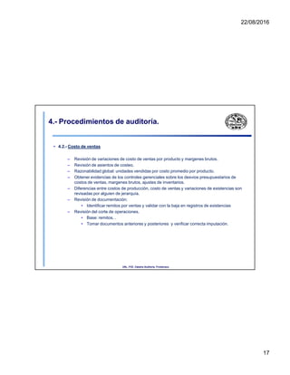22/08/2016
4.- Procedimientos de auditoría.
• 4.2.- Costo de ventas
– Revisión de variaciones de costo de ventas por producto y margenes brutos.
– Revisión de asientos de costeo.
– Razonabilidad global: unidades vendidas por costo promedio por producto.
– Obtener evidencias de los controles gerenciales sobre los desvios presupuestarios de
costos de ventas, margenes brutos, ajustes de inventarios.
– Diferencias entre costos de producción, costo de ventas y variaciones de existencias son
revisadas por alguien de jerarquía.
– Revisión de documentación:
• Identificar remitos por ventas y validar con la baja en registros de existencias
– Revisión del corte de operaciones.
• Base: remitos. .
• Tomar documentos anteriores y posteriores y verificar correcta imputación.
UNL. FCE. Cátedra Auditoria. Froidevaux.
17
 