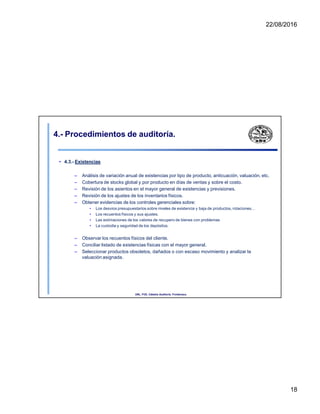 22/08/2016
4.- Procedimientos de auditoría.
• 4.3.- Existencias
– Análisis de variación anual de existencias por tipo de producto, anticuación, valuación, etc.
– Cobertura de stocks global y por producto en días de ventas y sobre el costo.
– Revisión de los asientos en el mayor general de existencias y previsiones.
– Revisión de los ajustes de los inventarios físicos.
– Obtener evidencias de los controles gerenciales sobre:
• Los desvios presupuestarios sobre niveles de existencia y baja de productos, rotaciones, .
• Los recuentos físicos y sus ajustes.
• Las estimaciones de los valores de recupero de bienes con problemas
• La custodia y seguridad de los depósitos.
– Observar los recuentos físicos del cliente.
– Conciliar listado de existencias físicas con el mayor general.
– Seleccionar productos obsoletos, dañados o con escaso movimiento y analizar la
valuación asignada.
UNL. FCE. Cátedra Auditoria. Froidevaux.
18
 