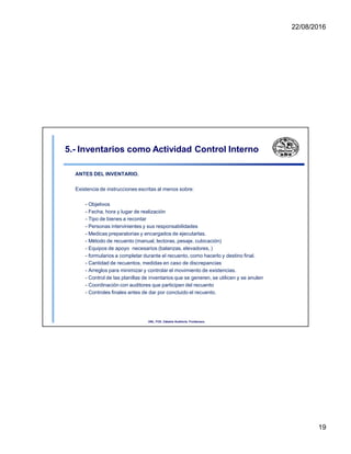 22/08/2016
5.- Inventarios como Actividad Control Interno
ANTES DEL INVENTARIO.
Existencia de instrucciones escritas al menos sobre:
- Objetivos
- Fecha, hora y lugar de realización
- Tipo de bienes a recontar
- Personas intervinientes y sus responsabilidades
- Medicas preparatorias y encargados de ejecutarlas.
- Método de recuento (manual, lectoras, pesaje, cubicación)
- Equipos de apoyo necesarios (balanzas, elevadores, )
- formularios a completar durante el recuento, como hacerlo y destino final.
- Cantidad de recuentos, medidas en caso de discrepancias
- Arreglos para minimizar y controlar el movimiento de existencias.
- Control de las planillas de inventarios que se generen, se utilicen y se anulen
- Coordinación con auditores que participen del recuento
- Controles finales antes de dar por concluido el recuento.
UNL. FCE. Cátedra Auditoria. Froidevaux.
19
 