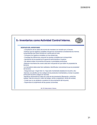 22/08/2016
5.- Inventarios como Actividad Control Interno.
DESPUES DEL INVENTARIO
- Compilación de los datos de la toma de inventario con revisión por un tercero.
-Verificar que los registros contables incluyen los movimientos considerando los mismos
comprobantes que fueron tenidos en cuenta para el corte.
- Comparar los registros contables con las existencias.
- Investigar las diferencias, proponer los ajustes contables que correspondan.
- Aprobación de los ajustes por la gerencia administrativa o superior.
- No debería haber movimientos de bienes ni actividades productivas.
-Deberian recontarse dos veces cada bien incluyendo los que están en propiedad de
terceros.
-La mercadería debe estar bien estibada e identificada, marcandose la que es propiedad
de terceros.
- Asegurarse que ningún bien no haya sido inventariado (tarjetas de recuento, etc)
-Generar una planilla con los codigos de los productos inventariados y revisar si quedan
al final del recuento codigos sin recontar.
-Identificar claramente los datos de corte de documentación (Recepción, control de
calidad, Vale de consumo, orden de trabajo, remito a expedición, remito de ventas)
- Cuidar que no se adulteren a posteriori la documentación del recuento.
- Supervisar el cumplimiento de las pautas convenidas.
UNL. FCE. Cátedra Auditoria. Froidevaux.
21
 