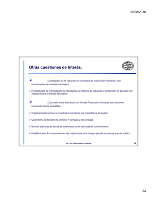22/08/2016
Otras cuestiones de interés.
 Complejidad de la valuación en contextos de producción industrial y con
componentes de moneda extranjera.
 Posibilidades de manipulación de resultados vía criterios de valuación o producción en proceso con
impacto sobre el trabajo del auditor.
 Ciclo debe estar articulado con Ventas-Producción-Compras para sostener
niveles de stocks deseables.
 Importancia de conocer a nuestros proveedores por impacto Ley de lavado.
 Quién toma la decisión de comprar ? Ventajas y desventajas.
 Buenas prácticas de tomas de inventarios como actividad de control interno.
 Habilitaciones. Es clave entender las implicancias y los riesgos para la empresa y para el auditor.
24
UNL. FCE. Cátedra Auditoria. Froidevaux.
24
 