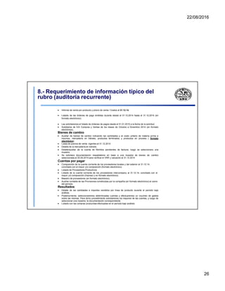 22/08/2016
8.- Requerimiento de información típico del
rubro (auditoría recurrente)
 Informe de venta por producto y precio de venta / Costos al 31.12.14.
 Listado de las órdenes de pago emitidas durante desde el 01.10.2014 hasta el 31.12.2014 (en
formato electrónico).
 Les solicitaremos el listado de órdenes de pagos desde el 01.01.2015 a la fecha de la solicitud.
 Subdiarios de IVA Compras y Ventas de los meses de Octubre a Diciembre 2014 (en formato
electrónico).
Bienes de cambio
 Auxiliar de bienes de cambio indicando las cantidades y el costo unitario de materia prima e
insumos, mercadería en tránsito, productos terminados y productos en proceso ( formato
electrónico).
 Listas de precios de venta vigentes al 31.12.2014
 Detalle de la mercadería en tránsito.
 Detalle/auxiliar de la cuenta de Remitos pendientes de facturar, luego se seleccionara una
muestra.
 Se solicitara documentación respaldatoria en base a una muestra de bienes de cambio
seleccionada al 30.09.2014 para verificar el VNR y valuación al 31.12.2014.
Cuentas por pagar
 Composición de la cuenta corriente de los proveedores locales y del exterior al 31.12.14,
conciliado con el mayor y/o composición (formato electrónico).
 Listado de Proveedores Productivos.
 Listado de la cuenta corriente de los proveedores intercompany al 31.12.14, conciliado con el
mayor y/o composición (Impreso y en formato electrónico).
 Maestro de proveedores (en formato electrónico).
 Auxiliar contable de las Provisiones constituidas por la compañía (en formato electrónico) al cierre
del período.
Resultados
 Detalle de las cantidades e importes vendidos por línea de producto durante el periodo bajo
análisis.
 Posteriormente, seleccionaremos determinadas cuentas y efectuaremos un voucheo de gastos
sobre las mismas. Para dicho procedimiento solicitaremos los mayores de las cuentas, y luego de
seleccionar una muestra, la documentación correspondiente.
 Listado con las compras producidas efectuadas en el período bajo análisis.
26
 