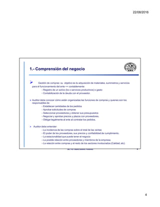 22/08/2016
1.- Comprensión del negocio
 Gestión de compras: su objetivo es la adquisición de materiales, suministros y servicios
para el funcionamiento del ente => contablemente:
- Registro de un activo (bs o servicios productivos) o gasto
- Contabilización de la deuda con el proveedor.
 Auditor debe conocer cómo están organizadas las funciones de compras y quienes son los
responsables de:
- Establecer cantidades de los pedidos
- Aprobar solicitudes de compras
- Seleccionar proveedores y obtener sus presupuestos
- Negociar y aprobar precios y plazos con proveedores.
- Obligar legalmente al ente al contratar los pedidos.
 Auditor debe entender:
- La incidencia de las compras sobre el total de las ventas
- El poder de los proveedores, sus precios y confiabilidad de cumplimiento.
- La estacionalidad que puede tener el negocio
- La posible relación entre proveedores y miembros de la empresa.
- La relación entre compras y el resto de los sectores involucrados (Calidad, etc)
UNL. FCE. Cátedra Auditoria. Froidevaux. 4
4
 