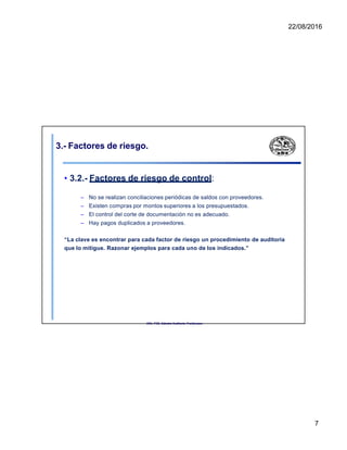 22/08/2016
3.- Factores de riesgo.
• 3.2.- Factores de riesgo de control:
– No se realizan conciliaciones periódicas de saldos con proveedores.
– Existen compras por montos superiores a los presupuestados.
– El control del corte de documentación no es adecuado.
– Hay pagos duplicados a proveedores.
“La clave es encontrar para cada factor de riesgo un procedimiento de auditoría
que lo mitigue. Razonar ejemplos para cada uno de los indicados.”
UNL. FCE. Cátedra Auditoria. Froidevaux.
7
 