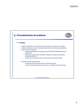 22/08/2016
4.- Procedimientos de auditoría.
• 4.1.- Compras
– Análisis comparativo con periodo anterior de compras por producto y proveedor.
– Obtener evidencias de los controles gerenciales sobre los desvios presupuestarios.
– Revisión de documentación:
• Cotejo documentación (coincidencia entre SC/OC/IR/FP/OP/Debitobanco) y
autorización.
• Revisión de imputaciones contables en registros auxiliares (proveedores,
inventarios, bancos)
• Revisión de la cancelación de la documentación de respaldo (sellos).
– Revisión del corte de operaciones.
• Prueba del corte de compras: base es Informe recepción.
• Tomar documentos anteriores y posteriores y verificar correcta imputación.
UNL. FCE. Cátedra Auditoria. Froidevaux.
8
 