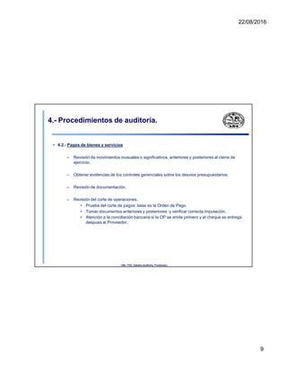 22/08/2016
4.- Procedimientos de auditoría.
• 4.2.- Pagos de bienes y servicios
– Revisión de movimientos inusuales o significativos, anteriores y posteriores al cierre de
ejercicio.
– Obtener evidencias de los controles gerenciales sobre los desvios presupuestarios.
– Revisión de documentación.
– Revisión del corte de operaciones.
• Prueba del corte de pagos: base es la Orden de Pago.
• Tomar documentos anteriores y posteriores y verificar correcta imputación.
• Atención a la conciliación bancaria si la OP se emite primero y el cheque se entrega
despues al Proveedor.
UNL. FCE. Cátedra Auditoria. Froidevaux.
9
 