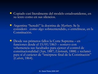 Copiado casi literalmente del modelo estadounidense, en su texto como en sus silencios.  Argentina “heredó” la doctrina de  Marbury . Se la consideró  como algo sobreentendido, o entrelíneas, en la Constitución.  Desde sus primeros fallos la Corte Suprema – en funciones desde el 15/01/1863 – sostuvo con vehemencia sus facultades para ejercer el control de constitucionalidad ( Sojo , 1887;  Elortondo , 1888) y reclamó para sí el carácter de “intérprete final de la Constitución” ( Calvete , 1864). 