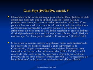 Caso  Fayt  (19/08/99), consid. 5º El mandato de la Constitución que pesa sobre el Poder Judicial es el de descalificar todo acto que se oponga a aquélla (Fallos 32:120); planteada una causa, no hay otro poder por encima del de esta Corte para resolver acerca de la existencia y de los límites de las atribuciones constitucionales otorgadas a los otros poderes y del deslinde de atribuciones de éstos entre sí. No admite excepciones, en esos ámbitos, el principio reiteradamente sostenido por este tribunal, desde 1864, en cuanto a que "es el intérprete final de la Constitución" (Fallos 1:340). Si la esencia de nuestro sistema de gobierno radica en la limitación de los poderes de los distintos órganos y en la supremacía de la Constitución, ningún departamento puede ejercer lícitamente otras facultades que las que le han sido acordadas (Fallos 137:47) y es del resorte de esta Corte juzgar "la existencia y límites de las facultades privativas de los otros poderes" (Fallos 210:1095-) y "la excedencia de las atribuciones" en la que éstos puedan incurrir (Fallos 254:43). 
