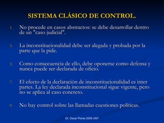No procede en casos abstractos: se debe desarrollar dentro de un "caso judicial".  La inconstitucionalidad debe ser alegada y probada por la parte que la pide.  Como consecuencia de ello, debe oponerse como defensa y nunca puede ser declarada de oficio.  El efecto de la declaración de inconstitucionalidad es inter partes. La ley declarada inconstitucional sigue vigente, pero no se aplica al caso concreto.  No hay control sobre las llamadas cuestiones políticas.  SISTEMA CLÁSICO DE CONTROL. 