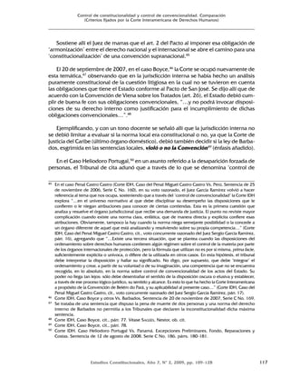 Estudios Constitucionales, Año 7, Nº 2, 2009, pp. 109-128 117
Control de constitucionalidad y control de convencionalidad. Comparación
(Criterios fijados por la Corte Interamericana de Derechos Humanos)
Sostiene allí el Juez de marras que el art. 2 del Pacto al imponer esa obligación de
‘armonización’ entre el derecho nacional y el internacional se abre el camino para una
‘constitucionalización’ de una convención supranacional.45
El 20 de septiembre de 2007, en el caso Boyce,46
la Corte se ocupó nuevamente de
esta temática,47
observando que en la jurisdicción interna se había hecho un análisis
puramente constitucional de la cuestión litigiosa en la cual no se tuvieron en cuenta
las obligaciones que tiene el Estado conforme al Pacto de San José. Se dijo allí que de
acuerdo con la Convención de Viena sobre los Tratados (art. 26), el Estado debió cum-
plir de buena fe con sus obligaciones convencionales, “…y no podrá invocar disposi-
ciones de su derecho interno como justificación para el incumplimiento de dichas
obligaciones convencionales…”.48
Ejemplificando, y con un tono docente se señaló allí que la jurisdicción interna no
se debió limitar a evaluar si la norma local era constitucional o no, ya que la Corte de
Justicia del Caribe (último órgano doméstico), debió también decidir si la ley de Barba-
dos, esgrimida en las sentencias locales, violó o no la Convención49
(énfasis añadido).
En el Caso Heliodoro Portugal,50
en un asunto referido a la desaparición forzada de
personas, el Tribunal de cita adunó que a través de lo que se denomina ‘control de
45 En el caso Penal Castro Castro (Corte IDH, Caso del Penal Miguel Castro Castro Vs. Perú, Sentencia de 25
de noviembre de 2006, Serie C No. 160), en su voto razonado, el Juez García Ramírez volvió a hacer
referencia al tema que nos ocupa, sosteniendo que a través del ‘control de convencionalidad’ la Corte IDH
explora “…en el universo normativo al que debe disciplinar su desempeño las disposiciones que le
confieren o le niegan atribuciones para conocer de ciertas contiendas. Esta es la primera cuestión que
analiza y resuelve el órgano jurisdiccional que recibe una demanda de justicia. El punto no reviste mayor
complicación cuando existe una norma clara, enfática, que de manera directa y explícita confiere esas
atribuciones. Obviamente, tampoco la hay cuando la norma niega semejante posibilidad o la concede a
un órgano diferente de aquel que está analizando y resolviendo sobre su propia competencia…” (Corte
IDH, Caso del Penal Miguel Castro Castro, cit., voto concurrente razonado del Juez Sergio García Ramírez,
párr. 16), agregando que “…Existe una tercera situación, que se plantea cuando las disposiciones del
ordenamiento sobre derechos humanos contienen algún régimen sobre el control de la materia por parte
de los órganos internacionales de protección, pero la fórmula que utilizan no es por sí misma, prima facie,
suficientemente explícita o unívoca, o difiere de la utilizada en otros casos. En esta hipótesis, el tribunal
debe interpretar la disposición y hallar su significado. No digo, por supuesto, que debe ‘integrar’ el
ordenamiento y crear, a partir de su voluntad o de su imaginación, una competencia que no se encuentra
recogida, en lo absoluto, en la norma sobre control de convencionalidad de los actos del Estado. Su
poder no llega tan lejos: sólo debe desentrañar el sentido de la disposición oscura o elusiva y establecer,
a través de ese proceso lógico-jurídico, su sentido y alcance. Es esto lo que ha hecho la Corte Interamericana
a propósito de la Convención de Belém do Pará, y su aplicabilidad al presente caso…” (Corte IDH, Caso del
Penal Miguel Castro Castro, cit., voto concurrente razonado del Juez Sergio García Ramírez, párr. 17).
46 Corte IDH, Caso Boyce y otros Vs. Barbados, Sentencia de 20 de noviembre de 2007, Serie C No. 169.
47 Se trataba de una sentencia que dispuso la pena de muerte de dos personas y una norma del derecho
interno de Barbados no permitia a los Tribunales que declaren la inconstitucionalidad dicha máxima
sentencia.
48 Corte IDH, Caso Boyce, cit., párr. 77. Véase SAGÜÉS, Nestor, ob. cit.
49 Corte IDH, Caso Boyce, cit., párr. 78.
50 Corte IDH. Caso Heliodoro Portugal Vs. Panamá. Excepciones Preliminares, Fondo, Reparaciones y
Costas. Sentencia de 12 de agosto de 2008. Serie C No. 186, párrs. 180-181.
 