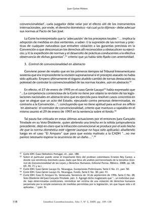 118 Estudios Constitucionales, Año 7, Nº 2, 2009, pp. 109-128
Juan Carlos Hitters
convencionalidad’, cada juzgador debe velar por el efecto útil de los instrumentos
internacionales, por ende, el derecho doméstico –tal cual ya lo dijimos– debe adecuar
sus normas al Pacto de San José.
La Corte ha interpretado que la ‘adecuación’ de los preceptos locales “… implica la
adopción de medidas en dos vertientes, a saber: i) la supresión de las normas y prác-
ticas de cualquier naturaleza que entrañen violación a las garantías previstas en la
Convención o que desconozcan los derechos allí reconocidos u obstaculicen su ejerci-
cio; y ii) la expedición de normas y el desarrollo de prácticas conducentes a la efectiva
observancia de dichas garantías”,51
criterio que ya había sido fijado con anterioridad.
3. Control de convencionalidad en abstracto
Conviene poner de resalto que en los primeros tiempos tal Tribunal Interamericano
sostenía que era improcedente la revisión supranacional si el precepto atacado no había
sido aplicado. Empero últimamente el órgano aludido cambió de tornas destacando su
potestad de controlar la convencionalidad de las normas locales, aún en abstracto.52
En efecto, el 27 de enero de 1995 en el caso Genie Lacayo53
había expresado que
“...La competencia contenciosa de la Corte no tiene por objeto la revisión de las legis-
laciones nacionales en abstracto sino que es ejercida para resolver casos concretos en
que se alegue que un acto del Estado, ejecutado contra personas determinadas, es
contrario a la Convención...”; concluyendo que no tiene aptitud para activar ex officio
‘en abstracto’ el contralor de convencionalidad, criterio que mantuvo a rajatabla en el
mismo asunto el 29 de enero de 1997 en la sentencia sobre el fondo.54
Tal pauta fue criticada en estas últimas actuaciones por el entonces Juez Cançado
Trindade en su Voto Disidente, quien abriendo una brecha en la sólida jurisprudencia
precedente, dejó en claro que la infracción convencional se produce por el solo hecho
de que la norma doméstica esté vigente (aunque no haya sido aplicada); añadiendo
luego en el caso “El Amparo” que para que exista maltrato a la CADH “...no me
parece necesario esperar la ocurrencia de un daño....”.55
51 Corte IDH. Caso Heliodoro Portugal, cit., párr. 180.
52 Sobre el particular puede verse el importante libro del profesor colombiano Ernesto Rey Cantor, a
donde nos remitimos brevitatis causa, dado que lleva ahí análisis pormenorizado de la temática (Con-
trol de Convencionalidad de las Leyes y Derechos Humanos, Editorial Porrúa, México, 2008, pp. 68,
69, 70, 71 y ss.).
53 Corte IDH, Caso Genie Lacayo Vs. Nicaragua, Excepciones Preliminares, Serie C No. 21, párr. 50.
54 Corte IDH, Caso Genie Lacayo Vs. Nicaragua, Fondo, Serie C No. 30, párr. 91.
55 Corte IDH, Caso El Amparo Vs. Venezuela, Sentencia de 14 de septiembre de 1996, Serie C No. 28,
Voto Disidente del Juez Cançado Trindade, párr. 3. Agregó dicho magistrado que “...un individuo pue-
de, bajo determinadas condiciones, reivindicar ser víctima de una violación de derechos humanos
perpetrada por la simple existencia de medidas permitidas por la legislación, sin que hayan sido a él
aplicadas...” (párr. 5).
 