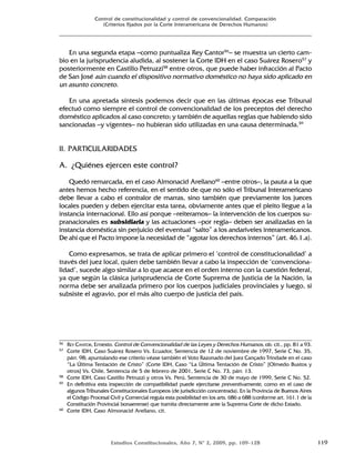 Estudios Constitucionales, Año 7, Nº 2, 2009, pp. 109-128 119
Control de constitucionalidad y control de convencionalidad. Comparación
(Criterios fijados por la Corte Interamericana de Derechos Humanos)
En una segunda etapa –como puntualiza Rey Cantor56
– se muestra un cierto cam-
bio en la jurisprudencia aludida, al sostener la Corte IDH en el caso Suárez Rosero57
y
posteriormente en Castillo Petruzzi58
entre otros, que puede haber infracción al Pacto
de San José aún cuando el dispositivo normativo doméstico no haya sido aplicado en
un asunto concreto.
En una apretada síntesis podemos decir que en las últimas épocas ese Tribunal
efectuó como siempre el control de convencionalidad de los preceptos del derecho
doméstico aplicados al caso concreto; y también de aquellas reglas que habiendo sido
sancionadas –y vigentes– no hubieran sido utilizadas en una causa determinada.59
II. PARTICULARIDADES
A. ¿Quiénes ejercen este control?
Quedó remarcada, en el caso Almonacid Arellano60
–entre otros–, la pauta a la que
antes hemos hecho referencia, en el sentido de que no sólo el Tribunal Interamericano
debe llevar a cabo el contralor de marras, sino también que previamente los jueces
locales pueden y deben ejercitar esta tarea, obviamente antes que el pleito llegue a la
instancia internacional. Ello así porque –reiteramos– la intervención de los cuerpos su-
pranacionales es subsidiaria y las actuaciones –por regla– deben ser analizadas en la
instancia doméstica sin perjuicio del eventual “salto” a los andariveles interamericanos.
De ahí que el Pacto impone la necesidad de “agotar los derechos internos” (art. 46.1.a).
Como expresamos, se trata de aplicar primero el ‘control de constitucionalidad’ a
través del juez local, quien debe también llevar a cabo la inspección de ‘convenciona-
lidad’, sucede algo similar a lo que acaece en el orden interno con la cuestión federal,
ya que según la clásica jurisprudencia de Corte Suprema de Justicia de la Nación, la
norma debe ser analizada primero por los cuerpos judiciales provinciales y luego, si
subsiste el agravio, por el más alto cuerpo de justicia del país.
56 REY CANTOR, Ernesto. Control de Convencionalidad de las Leyes y Derechos Humanos, ob. cit., pp. 81 a 93.
57 Corte IDH, Caso Suárez Rosero Vs. Ecuador, Sentencia de 12 de noviembre de 1997, Serie C No. 35,
párr. 98; apuntalando ese criterio véase también el Voto Razonado del Juez Cançado Trindade en el caso
“La Última Tentación de Cristo” (Corte IDH, Caso “La Última Tentación de Cristo” [Olmedo Bustos y
otros] Vs. Chile, Sentencia de 5 de febrero de 2001, Serie C No. 73, párr. 13.
58 Corte IDH, Caso Castillo Petruzzi y otros Vs. Perú, Sentencia de 30 de mayo de 1999, Serie C No. 52.
59 En definitiva esta inspección de compatibilidad puede ejercitarse preventivamente, como en el caso de
algunos Tribunales Constitucionales Europeos (de jurisdicción concentrada). En la Provincia de Buenos Aires
el Código Procesal Civil y Comercial regula esta posibilidad en los arts. 686 a 688 (conforme art. 161.1 de la
Constitución Provincial bonaerense) que tramita directamente ante la Suprema Corte de dicho Estado.
60 Corte IDH, Caso Almonacid Arellano, cit.
 