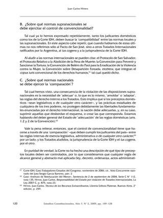 120 Estudios Constitucionales, Año 7, Nº 2, 2009, pp. 109-128
Juan Carlos Hitters
B. ¿Sobre qué normas supranacionales se
debe ejercitar el control de convencionalidad?
Tal cual ya lo hemos expresado repetidamente, tanto los judicantes domésticos
como los de la Corte IDH, deben buscar la ‘compatibilidad’ entre las normas locales y
las supranacionales. En este aspecto cabe repetir, que cuando hablamos de estas últi-
mas no nos referimos sólo al Pacto de San José, sino a otros Tratados Internacionales
ratificados por la Argentina, al ius cogens y a la jurisprudencia de la Corte IDH.
Al aludir a las normas internacionales se pueden citar: el Protocolo de San Salvador;
el Protocolo Relativo a la Abolición de la Pena de Muerte; la Convención para Prevenir y
Sancionar la Tortura; la Convención de Belém do Pará para la Erradicación de la Violencia
contra la Mujer, la Convención sobre Desaparición Forzada, etcétera; que integran el
copus iuris convencional de los derechos humanos,61
tal cual quedó dicho.
C. ¿Sobre qué normas nacionales
se debe ejercer la ‘comparación’?
Tal cual hemos visto, una consecuencia de la violación de las disposiciones supra-
nacionales es la necesidad de ‘adecuar’ o, lo que es lo mismo, ‘amoldar’ o ‘adaptar’,
las reglas del derecho interno a los Tratados. Esto implica que si los preceptos domés-
ticos –sean legislativos o de cualquier otro carácter–, y las prácticas estaduales de
cualquiera de los tres poderes, no protegen debidamente las libertades fundamenta-
les enunciadas por el derecho internacional, la nación debe adecuarlas, y, en su caso,
suprimir aquellas que desbordan el esquema, o crear las que corresponda. Estamos
hablando del deber general del Estado de ‘adecuación’ de las reglas domésticas (arts.
1.2 y 2 de la Convención).62
Vale la pena reiterar, entonces, que el control de convencionalidad tiene que ha-
cerse a través de una ‘comparación’ –que deben cumplir los judicantes del país– entre
las reglas internas de esencia legislativa, administrativa o de cualquier otro carácter,63
por un lado; y los Tratados aludidos, la jurisprudencia de la Corte IDH y el ius cogens,
por el otro.
En puridad de verdad, la Corte no ha hecho una descripción de qué tipo de precep-
tos locales deben ser controlados, por lo que consideramos que cualquier regla de
alcance general y abstracto mal aplicada (ley, decreto, ordenanza, actos administrati-
61 Corte IDH, Caso Trabajadores Cesados del Congreso, noviembre de 2006, cit., Voto Concurrente razo-
nado del Juez Sergio García Ramírez, párr. 2
62 Caso «Instituto de Reeducación del Menor», Sentencia de 2 de septiembre de 2004, Serie C N° 112,
nota 135, HITTERS, Juan Carlos, Responsabilidad del Estado por violación de Tratados Internacionales, La
Ley 2007-C, p. 875, nota 23.
63 HITTERS, Juan Carlos, Técnica de los Recursos Extraordinarios, Librería Editora Platense, Buenos Aires, 2ª
edición, p. 259.
 
