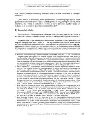 Estudios Constitucionales, Año 7, Nº 2, 2009, pp. 109-128 121
Control de constitucionalidad y control de convencionalidad. Comparación
(Criterios fijados por la Corte Interamericana de Derechos Humanos)
vos, constituciones provinciales y nacional), tiene que estar incluida en el concepto
aludido.64
Como bien se ha expresado, en los países donde la doctrina jurisprudencial fijada
por el Tribunal Constitucional o por la Corte Suprema es obligatoria para los tribunales
inferiores, ella reviste el carácter de ‘norma’ o ‘ley’ y por ende puede y debe ser
incluida en el contralor al que nos venimos refiriendo.65
D. Control de oficio.
En nuestro país y en algunos otros –depende de la normativa vigente– se discute si
el control de constitucionalidad debe ser llevado a cabo a pedido de parte o de oficio.66
Sin perjuicio de lo que en definitiva resuelven los tribunales locales, reiteramos que
según la interpretación de la Corte IDH “…los órganos del Poder Judicial deben ejercer
no sólo un control de constitucionalidad, sino también ‘de convencionalidad’67
ex offi-
cio entre las normas locales y la Convención Americana, evidentemente en el marco de
sus respectivas competencias y de las regulaciones procesales correspondientes.68
Esta
64 En el Caso Yatama Vs. Nicaragua, Sentencia de 23 de junio de 2005, Serie C No. 127, párr. 7, se trataba de
“leyes electorales” que impedían a los indígenas participar como candidatos electivos. Véase también el
caso Comunidad Indígena Sawhoyamaxa, en el que la Corte señaló el deber de “…adoptar en su derecho
interno las medidas legislativas, administrativas y de cualquier otro carácter que sean necesarias para
crear un mecanismo judicial que haga efectivo el derecho de los pueblos indígenas de Paraguay al dere-
cho de propiedad de su hábitat tradicional o tierras ancestrales…” (Corte IDH, Comunidad Indígena Sawho-
yamaxa Vs. Paraguay, Sentencia de 29 de marzo de 2006, Serie C No. 146, párr. 201, punto i).
65 Señala Sagüés que “…cualquier regla jurídica doméstica (ley, decreto, reglamento, ordenanza, resolu-
ción, etc.) está sometida al control de convencionalidad. En Estados donde la doctrina jurisprudencial
establecida por la Corte Suprema o el Tribunal Constitucional es obligatoria para los tribunales inferiores,
ella también reviste materialmente condición de norma, y por ende, está captada por dicho control.
Incluso, la constitución nacional no exceptuada en los veredictos aludidos. En este tramo tan importan-
te de la doctrina que referimos, se parte tácitamente del supuesto de que el Pacto de San José se
encuentra por encima de todo el ordenamiento jurídico del Estado, sin omitir a la propia Constitución.
El Pacto asume así condición de supraconstitucionalidad. Por ello, como en el caso de ‘La Última
Tentación de Cristo’, cit., por ejemplo, la Corte Interamericana de Derechos Humanos reclamó a Chile
modificar una cláusula de la Constitución local opuesta al Pacto, como efectivamente se hizo des-
pués…” (SAGÜÉS, Néstor, El control de convencionalidad, ob. cit., punto 5).
66 En el caso de la Provincia de Buenos Aires, la Suprema Corte de Justicia, con ciertas variantes, se ha
pronunciado por la procedencia del control oficioso de constitucionalidad (v. causas L. 69.523, “Baro-
ne”, sent. del 01-04-2003, L. 76.279, “Castillo”, sent. del 1-10-2003; L. 80.156, “Martínez”, sent. del
31-3-2004; L. 72.336, “Iommi”, sent. del 14-4-2004; L. 78.008, “Pereyra”, sent. del 14-04-2004)
(Ídem causas L. 83.781 “Zaniratto”, sent. del 22-XII-2004; L. 74.311 “Benitez”, sent. del 29-XII-2004;
L. 84.131 “Barreto”, sent. del 8-VI-2005; L. 81.577 “Guzman”, sent. del 8-VI-2005; L. 84.880 “Casti-
llo”, sent. del 27-VI-2007; Ac. 88.847 “Peters”, sent. del 12-IX-2007, entre otras).
67 Caso Almonacid Arellano y otros, cit., supra nota 3, párr. 124. Véase Gialdino, Rolando, Control de
constitucionalidad y de convencionalidad de oficio. Aportes del Derecho Internacional de los derechos
humanos, en La Ley, 2008-C, p. 1295. Ídem Derecho Constitucional - Doctrinas Esenciales, Tomo I, p. 369.
68 Véase, Albar, Germán y Cançado Trinidades, Antonio, Reflexiones sobre el futuro del sistema interame-
ricano de derechos humanos, en El futuro del sistema interamericano de protección de los derechos
humano, ob. cit., p. 584.
 