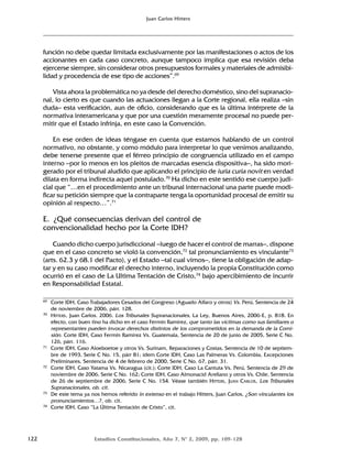 122 Estudios Constitucionales, Año 7, Nº 2, 2009, pp. 109-128
Juan Carlos Hitters
función no debe quedar limitada exclusivamente por las manifestaciones o actos de los
accionantes en cada caso concreto, aunque tampoco implica que esa revisión deba
ejercerse siempre, sin considerar otros presupuestos formales y materiales de admisibi-
lidad y procedencia de ese tipo de acciones”.69
Vista ahora la problemática no ya desde del derecho doméstico, sino del supranacio-
nal, lo cierto es que cuando las actuaciones llegan a la Corte regional, ella realiza –sin
duda– esta verificación, aun de oficio, considerando que es la última intérprete de la
normativa interamericana y que por una cuestión meramente procesal no puede per-
mitir que el Estado infrinja, en este caso la Convención.
En ese orden de ideas téngase en cuenta que estamos hablando de un control
normativo, no obstante, y como módulo para interpretar lo que venimos analizando,
debe tenerse presente que el férreo principio de congruencia utilizado en el campo
interno –por lo menos en los pleitos de marcadas esencia dispositiva–, ha sido mori-
gerado por el tribunal aludido que aplicando el principio de iuria curia novit en verdad
dilata en forma indirecta aquel postulado.70
Ha dicho en este sentido ese cuerpo judi-
cial que “…en el procedimiento ante un tribunal internacional una parte puede modi-
ficar su petición siempre que la contraparte tenga la oportunidad procesal de emitir su
opinión al respecto…”.71
E. ¿Qué consecuencias derivan del control de
convencionalidad hecho por la Corte IDH?
Cuando dicho cuerpo jurisdiccional –luego de hacer el control de marras–, dispone
que en el caso concreto se violó la convención,72
tal pronunciamiento es vinculante73
(arts. 62.3 y 68.1 del Pacto), y el Estado –tal cual vimos–, tiene la obligación de adap-
tar y en su caso modificar el derecho interno, incluyendo la propia Constitución como
ocurrió en el caso de La Ultima Tentación de Cristo,74
bajo apercibimiento de incurrir
en Responsabilidad Estatal.
69 Corte IDH, Caso Trabajadores Cesados del Congreso (Aguado Alfaro y otros) Vs. Perú, Sentencia de 24
de noviembre de 2006, párr. 128.
70 HITTERS, Juan Carlos. 2006. Los Tribunales Supranacionales, La Ley, Buenos Aires, 2006-E, p. 818. En
efecto, con buen tino ha dicho en el caso Fermín Ramírez, que tanto las víctimas como sus familiares o
representantes pueden invocar derechos distintos de los comprometidos en la demanda de la Comi-
sión. Corte IDH, Caso Fermín Ramírez Vs. Guatemala, Sentencia de 20 de junio de 2005, Serie C No.
126, párr. 116.
71 Corte IDH, Caso Aloeboetoe y otros Vs. Surinam, Reparaciones y Costas, Sentencia de 10 de septiem-
bre de 1993, Serie C No. 15, párr 81; ídem Corte IDH, Caso Las Palmeras Vs. Colombia, Excepciones
Preliminares, Sentencia de 4 de febrero de 2000, Serie C No. 67, párr. 31.
72 Corte IDH, Caso Yatama Vs. Nicaragua (cit.); Corte IDH, Caso La Cantuta Vs. Perú, Sentencia de 29 de
noviembre de 2006, Serie C No. 162; Corte IDH, Caso Almonacid Arellano y otros Vs. Chile, Sentencia
de 26 de septiembre de 2006, Serie C No. 154. Véase también HITTERS, JUAN CARLOS, Los Tribunales
Supranacionales, ob. cit.
73 De este tema ya nos hemos referido in extenso en el trabajo Hitters, Juan Carlos, ¿Son vinculantes los
pronunciamientos…?, ob. cit.
74 Corte IDH, Caso “La Última Tentación de Cristo”, cit.
 